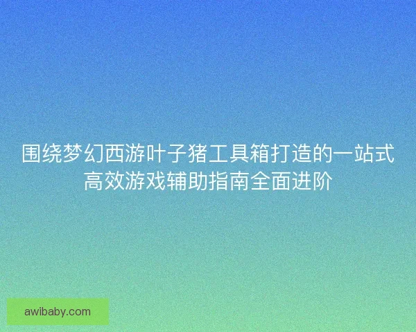 围绕梦幻西游叶子猪工具箱打造的一站式高效游戏辅助指南全面进阶