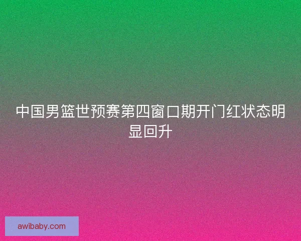 中国男篮世预赛第四窗口期开门红状态明显回升