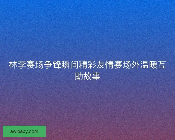 林李赛场争锋瞬间精彩友情赛场外温暖互助故事