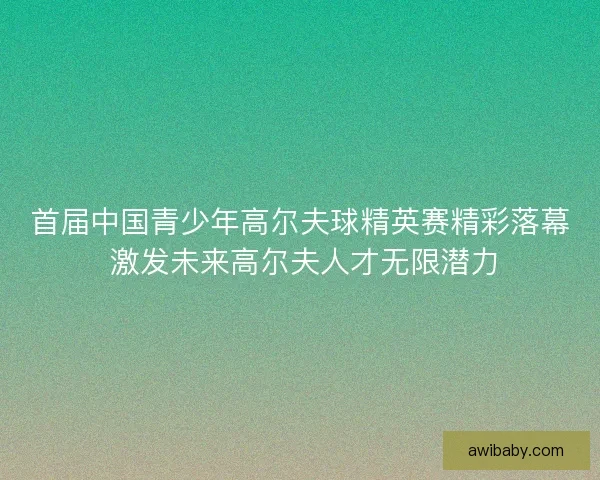 首届中国青少年高尔夫球精英赛精彩落幕 激发未来高尔夫人才无限潜力