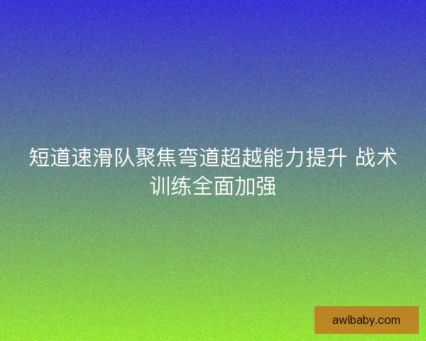 短道速滑队聚焦弯道超越能力提升 战术训练全面加强